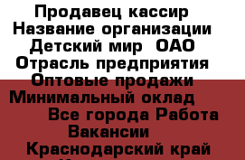 Продавец-кассир › Название организации ­ Детский мир, ОАО › Отрасль предприятия ­ Оптовые продажи › Минимальный оклад ­ 27 000 - Все города Работа » Вакансии   . Краснодарский край,Краснодар г.